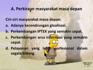 A. Perkiraan masyarakat masa depan
Ciri-ciri masyarakat masa depan:
a. Adanya kecendrungan gloalisasi.
b. Perkembangan IPTEK yang semakin cepat.
c. Perkembangan arus informasi yang semakin
cepat.
d. Pelayanan yang lebih porfesional dalam
segala bidang.
 