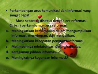 • Perkembangan arus komunikasi dan informasi yang
sangat cepat.
Masa sekarang disebut dengan era reformasi.
Ciri-ciri perkembangan era reformasi:
a. Meningkatkan kemampuan dalam mengumpulkan
informasi, menyimpan, dan menyajikan.
b. Meningkatkan kecepatan penyajian informasi.
c. Melimpahnya miniaturisasi perangkat kelas.
d. Keragaman pilihan informasi.
e. Meningkatnya kegunaan informasi.
 