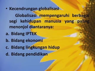 • Kecendrungan globalisasi
Globalisasi mempengaruhi berbagai
segi kehidupan manusia yang paling
menonjol diantaranya:
a. Bidang IPTEK
b. Bidang ekonomi
c. Bidang lingkungan hidup
d. Bidang pendidikan
 