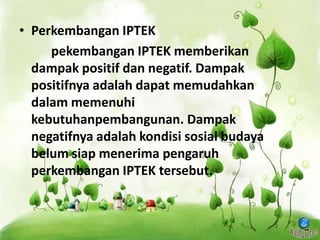 • Perkembangan IPTEK
pekembangan IPTEK memberikan
dampak positif dan negatif. Dampak
positifnya adalah dapat memudahkan
dalam memenuhi
kebutuhanpembangunan. Dampak
negatifnya adalah kondisi sosial budaya
belum siap menerima pengaruh
perkembangan IPTEK tersebut.
 