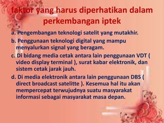 faktor yang harus diperhatikan dalam
perkembangan iptek
a. Pengembangan teknologi satelit yang mutakhir.
b. Penggunaan teknologi digital yang mampu
menyalurkan signal yang beragam.
c. Di bidang media cetak antara lain penggunaan VDT (
video display terminal ), surat kabar elektronik, dan
sistem cetak jarak jauh.
d. Di media elektronik antara lain penggunaan DBS (
direct broadcast satelitte ). Kesemua hal itu akan
mempercepat terwujudnya suatu masyarakat
informasi sebagai masyarakat masa depan.
 