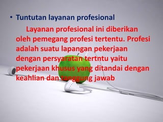 • Tuntutan layanan profesional
Layanan profesional ini diberikan
oleh pemegang profesi tertentu. Profesi
adalah suatu lapangan pekerjaan
dengan persyaratan tertntu yaitu
pekerjaan khusus yang ditandai dengan
keahlian dan tanggung jawab
 
