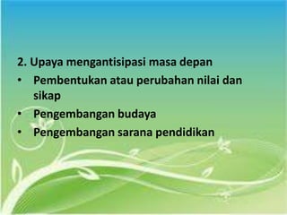 2. Upaya mengantisipasi masa depan
• Pembentukan atau perubahan nilai dan
sikap
• Pengembangan budaya
• Pengembangan sarana pendidikan
 