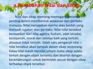 a.Perubahan Nilai dan Sikap
Nilai dan sikap memang memegang peranan
penting dalam membentuk wawasan dan perilaku
manusia. Nilai merupakan norma atau kaidah yang
menjadi rujukan atas perilaku. Nilai-nilai tersebut
bersumber dari nilai agama, hukum, adat istiadat,
kesopanan, moral dan lainnya baik yang tertulis
ataupun tidak tertulis. Salah satu pengaruh nilai –
nilai tersebut akan tampak dalam sikap seseorang.
Kalau nilai masih bersifat umum maka sikap selalu
terkait dengan objek tertentu dan disertai dengan
kecenderungan untuk bertindak sesuai dengan sikap
terhadap objek tersebut.
 