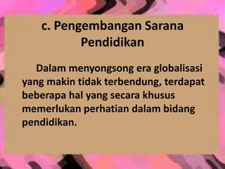 c. Pengembangan Sarana
Pendidikan
Dalam menyongsong era globalisasi
yang makin tidak terbendung, terdapat
beberapa hal yang secara khusus
memerlukan perhatian dalam bidang
pendidikan.
 