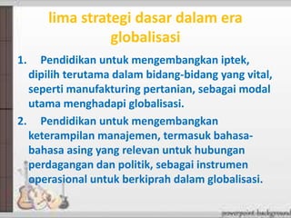 lima strategi dasar dalam era
globalisasi
1. Pendidikan untuk mengembangkan iptek,
dipilih terutama dalam bidang-bidang yang vital,
seperti manufakturing pertanian, sebagai modal
utama menghadapi globalisasi.
2. Pendidikan untuk mengembangkan
keterampilan manajemen, termasuk bahasa-
bahasa asing yang relevan untuk hubungan
perdagangan dan politik, sebagai instrumen
operasional untuk berkiprah dalam globalisasi.
 