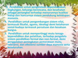 3. Pendidikan untuk pengelolaan kependudukan,
lingkungan, keluarga berencana, dan kesehatan
sebagai penangkal terhadap menurunnya kualitas
hidup dan hancurnya sistem pendukung kehidupan
manusia.
4. Pendidikan untuk pengembangan sistem nilai,
termasuk filsafat, agama, ideologi demi ketahanan
sosial-budaya termasuk persatuan dan kesatuan
bangsa.
5. Pendidikan untuk mempertinggi mutu tenaga
kependidikan dan pelatihan, terhadap pengelola
sistem pendidikan formal dan non-formal, demi
penggalakan peningkatan pemerataan mutu,
relevansi, dan efesiensi sumber daya manusia serta
keseluruhan.
 