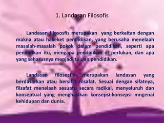 1. Landasan Filosofis
Landasan filososfis merupakan yang berkaitan dengan
makna atau hakeket pendidikan, yang berusaha menelaah
masalah-masalah pokok dalam pendidikan, seperti apa
pendidikan itu, mengapa pendidikan di perlukan, dan apa
yang seharusnya menjadi tujuan pendidikan.
Landasan filososfis merupakan landasan yang
berdasarkan atau bersifat filsafat. Sesuai dengan sifatnya,
filsafat menelaah sesuatu secara radikal, menyeluruh dan
konseptual yang menghasikan konsepsi-konsepsi mngenai
kehidupan dan dunia.
 