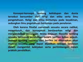 Konsepsi-konsepsi tentang kehidupan dan dunia
tersebut bersumber dari religi dan etika serta ilmu
pengetahuan. Religi dan etika bertumpu pada keyakinan,
sedangkan ilmu pngetahuan bertumpu pada penalaran.
Oleh karena filsafat menelaah sesuatu secara radikal,
menyeluruh, dan konseptual berdasarkan religi dan
mengandalkan penalaran. Maka tinjauan filosofis tentang
sesuatu termasuk pendidikan berarti berfikir bebas sejauh-
jauhnya tentang sesuatu, dari berfikir ini diharapkan akan
muncul sesuatu yang dapat dijadikan sebagai landasan
dalam mengambil kebijakan serta pertimbangan dalam
praktek pendidikan.
 