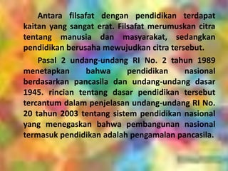 Antara filsafat dengan pendidikan terdapat
kaitan yang sangat erat. Filsafat merumuskan citra
tentang manusia dan masyarakat, sedangkan
pendidikan berusaha mewujudkan citra tersebut.
Pasal 2 undang-undang RI No. 2 tahun 1989
menetapkan bahwa pendidikan nasional
berdasarkan pancasila dan undang-undang dasar
1945. rincian tentang dasar pendidikan tersebut
tercantum dalam penjelasan undang-undang RI No.
20 tahun 2003 tentang sistem pendidikan nasional
yang menegaskan bahwa pembangunan nasional
termasuk pendidikan adalah pengamalan pancasila.
 