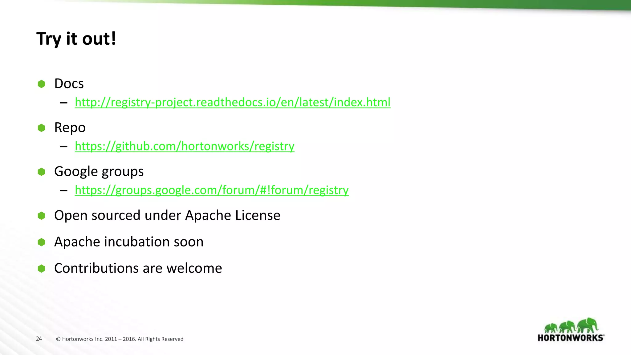 24 © Hortonworks Inc. 2011 – 2016. All Rights Reserved
Try it out!
 Docs
– http://registry-project.readthedocs.io/en/latest/index.html
 Repo
– https://github.com/hortonworks/registry
 Google groups
– https://groups.google.com/forum/#!forum/registry
 Open sourced under Apache License
 Apache incubation soon
 Contributions are welcome
 