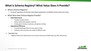 3 © Hortonworks Inc. 2011 – 2016. All Rights Reserved
What is Schema Registry? What Value Does it Provide?
 What is Schema Registry?
• A shared repository of schemas that allows applications to flexibly interact with each other
 What Value does Schema Registry Provide?
– Data Governance
• Provide reusable schema
• Define relationship between schemas
• Enable generic format conversion, and generic routing
– Operational Efficiency
• To avoid attaching schema to every piece of data
• Producers and consumers can evolve at different rates
 Example Use
– Register Schemas for Kafka Topics to be used by consumers of Kafka Topic (e.g: Nifi, StreamLine)
 