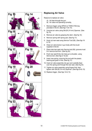 Replacing Air Valve

     Reasons to replace air valve:
         A) Air leak through the gun.
         B) Air valve not operating correctly.

     1. Remove trigger using SPN-8 or TORX (T20) key
        provided in the kit. (See figs 13 & 14)
     2. Unscrew air valve using SN-28 (14 mm) Spanner. (See
        fig 15)
     3. Remove air valve by gripping the stem. (See fig 16)
     4. Remove spring with spring pad. (See fig 17)
     5. Hook out rear seal using Service Tool (56). (See figs 18
        & 19)
     6. Clean air valve bores in gun body with the brush
        supplied in the kit.
     7. Place new rear seal onto Service tool (56); grooves must
        fit in service tool form. (See fig 20)
     8. Push rear seal firmly into hole up to shoulder, using
        Service tool. (See figs 21 & 22)
     9. Insert new spring, ensuring the end with the plastic
        bearing pad goes in first. (See fig 17)
     10. Insert air valve assembly into gun and carefully feed
         over the spring and through the rear seal. (See fig 23)
     11. Tighten air valve assembly using fingers first, then
         tighten with SN-28 (14 mm) Spanner. (See figs 24 & 15)
     12. Replace trigger. (See figs 14 & 13)




10                            © 2008 ITW Finishing Systems and Products
 