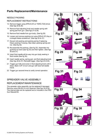 Parts Replacement/Maintenance

NEEDLE PACKING
REPLACEMENT INSTRUCTIONS
13. Remove trigger using SPN-8 (57) or TORX (T20) driver.
    (See figs 25 & 26)
14. Remove fluid adjusting knob and needle spring with
    spring pad from gun. (See figs 27 & 28)
15. Remove fluid needle from gun body. (See fig 29)
16. Loosen and remove packing nut using SPN-8 (57) Key or
    a straight blade screwdriver. (See figs 30 & 31)
17. Discard old packing and packing spring if replacing.
    Clean packing if reusing. Also clean packing spring and
    nut. (See fig 32).
18. Re-assemble the packing, (See fig 32). Assemble into
    gunbody by hand (see fig 33) and then tighten. (See figs
    30 and 31)
19. Insert fluid needle all the way into gun body seating in
    fluid nozzle (See fig 34).
20. Insert needle spring, spring pad, and fluid adjusting knob.
    (See figs 28 & 27). Reinstall trigger. (See figs 25 & 26).
21. Trigger gun fully and screw in fluid adjusting knob until it
    stops. Back it off 1/2 turn and gun will have full needle
    travel.
22. Trigger gun several times to verify correct operation.




SPREADER VALVE ASSEMBLY
REPLACEMENT/MAINTENANCE
The spreader valve assembly can be replaced if damaged.
Remove using SN-28 (14 mm) Spanner (See figs 35 & 36).
The internal seal can be replaced and is included in the PRO
Gun Rebuild Kit.




© 2008 ITW Finishing Systems and Products                      11
 