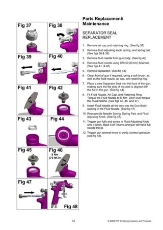 Parts Replacement/
     Maintenance

     SEPARATOR SEAL
     REPLACEMENT

     1. Remove air cap and retaining ring. (See fig 37)
     2. Remove fluid adjusting knob, spring, and spring pad.
        (See figs 38 & 39)
     3. Remove fluid needle from gun body. (See fig 40)
     4. Remove fluid nozzle using SRI-50 (8 mm) Spanner.
        (See figs 41, & 42)
     5. Remove Separator. (See fig 43).
     6. Clean front of gun if required, using a soft brush, as
        well as the fluid nozzle, air cap, and retaining ring.
     7. Place a new Separator Seal into the front of the gun,
        making sure the flat side of the seal is aligned with
        the flat in the gun. (See fig 44).
     8. Fit Fluid Nozzle, Air Cap, and Retaining Ring.
        Torque the Fluid Nozzle to 8 Nm Don’t over torque
        the Fluid Nozzle. (See figs 45, 46, and 37)
     9. Insert Fluid Needle all the way into the Gun Body,
        seating in the Fluid Nozzle. (See fig 47)
     10. Reassemble Needle Spring, Spring Pad, and Fluid
         adjusting Knob. (See fig 47)
     11. Trigger gun fully and screw in Fluid Adjusting Knob
         until it stops. Back it off 3 turns and gun will have full
         needle travel.
     12. Trigger gun several times to verify correct operation
         (see fig 48).




12                         © 2008 ITW Finishing Systems and Products
 