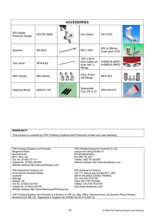 ACCESSORIES


DGi Digital
                      DGI-501-BAR                               Gun Stand          GFV-50-F
Pressure Gauge



                                                                                   600 cc Mixing
Spanner               SN-28-K                                   MC-1-K50           Cups pack of 50

                                                                10m x 8mm
                                                                bore rubber air    H-6065-B (BSP)
Torx driver           SPN-8-K2
                                                                hose with ¼        H-6065-N (NPS)
                                                                fittings

                                                                Pack of four
MPV Swivel            MPV-60-K3                                                    MPV-463
                                                                QD fittings



                                                                Disposable
Cleaning Brush        4900-5-1-K3                                                  SRI-479-K12
                                                                Cup, Kit of 12




WARRANTY
This product is covered by ITW Finishing Systems and Products Limited one year warranty.




ITW Finishing Systems and Products                       ITW Oberflächentechnik GmbH & Co. KG
Ringwood Road,                                           Justus-von-Liebig-Straße 31
Bournemouth,                                             63128 Dietzenbach
BH11 9LH, UK                                             Tel (060 74) 403-1
Tel. No. (01202) 571111                                  Telefax: (060 74) 403300
Telefax No. (01202) 581940,                              Website address http://www.devilbisseu.com
Website address http://www.devilbisseu.com

ITW Automotive Finishing UK                              ITW Surfaces Et Finitions
Anchorbrook Industrial Estate                            163-171 avenue des Auréats B.P. 1453
Lockside                                                 26014 VALENCE CEDEX FRANCE
Aldridge,                                                Tél. (33) 475-75-27-00
Walsall, UK.                                             Télex 345 719F DVILBIS
Tel. No. (01922) 423700                                  Téléfax: (33) 475-75-27-99
Telefax No. (01922) 423705,                              http://www.devilbisseu.com
Website address http://www.itweuropeanfinishing.com

ITW Finishing Systems and Products is a Division of ITW Ltd. Reg. Office: Admiral House, St Leonard’s Road, Windsor,
Berkshire,SL4 3BL,UK. Registered in England: No 559693 Vat No 619 5461 24




                                                    16                              © 2008 ITW Finishing Systems and Products
 