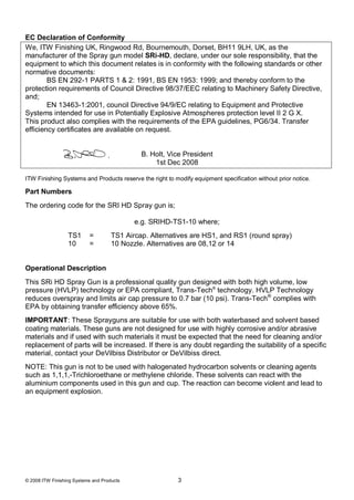 EC Declaration of Conformity
We, ITW Finishing UK, Ringwood Rd, Bournemouth, Dorset, BH11 9LH, UK, as the
manufacturer of the Spray gun model SRi-HD, declare, under our sole responsibility, that the
equipment to which this document relates is in conformity with the following standards or other
normative documents:
        BS EN 292-1 PARTS 1 & 2: 1991, BS EN 1953: 1999; and thereby conform to the
protection requirements of Council Directive 98/37/EEC relating to Machinery Safety Directive,
and;
        EN 13463-1:2001, council Directive 94/9/EC relating to Equipment and Protective
Systems intended for use in Potentially Explosive Atmospheres protection level II 2 G X.
This product also complies with the requirements of the EPA guidelines, PG6/34. Transfer
efficiency certificates are available on request.


                                              B. Holt, Vice President
                                                  1st Dec 2008

ITW Finishing Systems and Products reserve the right to modify equipment specification without prior notice.

Part Numbers
The ordering code for the SRI HD Spray gun is;

                                            e.g. SRIHD-TS1-10 where;
                  TS1      =         TS1 Aircap. Alternatives are HS1, and RS1 (round spray)
                  10       =         10 Nozzle. Alternatives are 08,12 or 14


Operational Description
This SRi HD Spray Gun is a professional quality gun designed with both high volume, low
pressure (HVLP) technology or EPA compliant, Trans-Tech® technology. HVLP Technology
reduces overspray and limits air cap pressure to 0.7 bar (10 psi). Trans-Tech® complies with
EPA by obtaining transfer efficiency above 65%.
IMPORTANT: These Sprayguns are suitable for use with both waterbased and solvent based
coating materials. These guns are not designed for use with highly corrosive and/or abrasive
materials and if used with such materials it must be expected that the need for cleaning and/or
replacement of parts will be increased. If there is any doubt regarding the suitability of a specific
material, contact your DeVilbiss Distributor or DeVilbiss direct.
NOTE: This gun is not to be used with halogenated hydrocarbon solvents or cleaning agents
such as 1,1,1,-Trichloroethane or methylene chloride. These solvents can react with the
aluminium components used in this gun and cup. The reaction can become violent and lead to
an equipment explosion.




© 2008 ITW Finishing Systems and Products                3
 