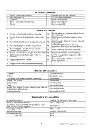 Kit contents (all models)
1   SRI HD Gravity Feed Spraygun                               1      Spanner (6mm hex and 10mm A/F)
1   SRI Gravity feed cup                                       1      Torx/Flat blade screwdriver
1   Cup Filter                                                 1      Small Cleaning Brush
1   Set of 4 coloured identification rings                     1      Large Cleaning Brush
1   Funnel                                                     1      Service bulletin CD



                                              Construction Features
                                                                      Fan Air Adjustment (stepless regulation for fan
1   Air Cap (nickel plated brass for long durability)       10
                                                                      to round spray)
    Air Cap Retaining Ring (allows easy rotation of air               Fluid Adjustment (stepless regulation of fluid
2                                                           11
    cap)                                                              volume)
                                                                      Interchangeable Colour ID System (4 coloured
3   Fluid Nozzle (ideal for automotive topcoat systems)     12
                                                                      rings supplied)
                                                                      Anodised, forged aluminium gun body
4   Fluid Needle (grooved stem for easy removal)            13        (ergonomic, good looking & durable, easy to
    Fluid Inlet (7/16” – 14 UNC thread) – accepts                     clean)
5                                                           14        125cc Acetal Cup (easy clean, anti-static)
    DeVilbiss SRI cup systems
6   Air Inlet (universal thread, accepts G 1/4 & 1/4 NPS)   15        Cup Lid with Drip Free Vent (avoid drips)
    Self Adjusting Needle Packing (for trouble free                   Air Valve (design offers low pull force & low
7                                                           16
    operation)                                                        pressure drop)
                                                                      Gun acceptable for waterborne and solvent
8   Trigger (ergonomic for comfort)                         17
                                                                      borne applications
9   Trigger Stud & Screw (easy replacement design)



                                             Materials of Construction
Gun Body                                                           Anodised aluminium
Air Cap,                                                           Nickel plated brass
Fluid Nozzle, Fluid Needle, Fluid Inlet, Trigger Stud              Stainless steel
Springs, Clips, Screws                                             Stainless steel
Seals, Gaskets                                                     Solvent resistant
Trigger                                                            Chrome plated steel
Air Inlet, Body Bushing, Spreader Valve Body, Air Valve Nut,
                                                                   Chrome plated brass
Air Cap Retaining Ring, Knobs
Air Valve Assembly                                                 Stainless Steel, HPDE


                                      Specifications & Technical Data
Air Supply Connection                                              Universal 1/4" BSP and 1/4" NPS male
Maximum Static Air Inlet Pressure                                  P1 = 12 bar (175 psi)
Gun Air Inlet Pressure for HVLP (HS1) and Trans-Tech®
                                                                   2.0 bar (29 psi)
(TS1, and RS1) with gun triggered.
Fluid Supply Connection                                            7/16 – 14 UNC
Service Temperature                                                0 to 40°C (32 to 104°F)
Gun Weight (gun only)                                              425 g
           (with cup)                                              485 g




                                                    4                              © 2008 ITW Finishing Systems and Products
 