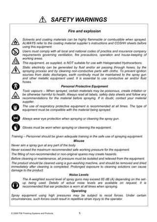 SAFETY WARNINGS
                                            Fire and explosion

          Solvents and coating materials can be highly flammable or combustible when sprayed.
          ALWAYS refer to the coating material supplier’s instructions and COSHH sheets before
          using this equipment.
          Users must comply with all local and national codes of practice and insurance company
          requirements governing ventilation, fire precautions, operation and house-keeping of
          working areas.
          This equipment, as supplied, is NOT suitable for use with Halogenated Hydrocarbons.
          Static electricity can be generated by fluid and/or air passing through hoses, by the
          spraying process and by cleaning non-conductive parts with cloths. To prevent ignition
          sources from static discharges, earth continuity must be maintained to the spray gun
          and other metallic equipment used. It is essential to use conductive air and/or fluid
          hoses.
                                      Personal Protective Equipment
          Toxic vapours – When sprayed, certain materials may be poisonous, create irritation or
          be otherwise harmful to health. Always read all labels, safety data sheets and follow any
          recommendations for the material before spraying. If in doubt, contact your material
          supplier.
          The use of respiratory protective equipment is recommended at all times. The type of
          equipment must be compatible with the material being sprayed.

          Always wear eye protection when spraying or cleaning the spray gun.

          Gloves must be worn when spraying or cleaning the equipment.

Training – Personnel should be given adequate training in the safe use of spraying equipment.
                                             Misuse
Never aim a spray gun at any part of the body.
Never exceed the maximum recommended safe working pressure for the equipment.
The fitting of non-recommended or non-original spares may create hazards.
Before cleaning or maintenance, all pressure must be isolated and relieved from the equipment.
The product should be cleaned using a gun-washing machine, and should be removed and dried
immediately after cleaning is completed. Prolonged exposure to cleaning solutions can cause
damage to the product.
                                          Noise Levels
          The A-weighted sound level of spray guns may exceed 85 dB (A) depending on the set-
          up being used. Details of actual noise levels are available on request. It is
          recommended that ear protection is worn at all times when spraying.
                                            Operating
Spray equipment using high pressures may be subject to recoil forces. Under certain
circumstances, such forces could result in repetitive strain injury to the operator.



© 2008 ITW Finishing Systems and Products         5
 