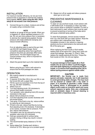 INSTALLATION                                                    15. Always turn off air supply and relieve pressure
For maximum transfer efficiency, do not use more                    when gun is not in use.
pressure than is necessary to atomise the material
being applied. NOTE: when using the HS1, HVLP                   PREVENTIVE MAINTENANCE &
setup do not exceed 2 bar inlet pressure.                       CLEANING
                                                                To clean air cap and fluid nozzle, brush exterior with
1.    Connect the gun to a clean, moisture and oil free         a stiff bristle brush. If necessary to clean cap holes,
      air supply using a conductive hose.                       use a broom straw or toothpick if possible. If a wire or
                                                                hard instrument is used, extreme care must be used
                          NOTE                                  to prevent scratching or burring of the holes which
      Install an air gauge at the gun handle. When gun          will cause a distorted spray pattern.
      is triggered on, adjust regulated pressure to 2.0
      bar. Do not use more pressure than is necessary           To clean fluid passages, remove excess material
      to atomise the material being applied. Excess             from cup, then flush with gun wash solution. Wipe the
      pressure will create additional overspray and             gun exterior with a dampened cloth. Never
      reduce transfer efficiency.                               completely immerse in any solvent or cleaning
                                                                solutions as this is detrimental to the lubricants and
                           NOTE                                 life of the spray gun.
      If an air adjusting valve is used at the gun inlet,                                 NOTE
      use DGI-501-bar Digital Gauge. Some                       When replacing the fluid nozzle or fluid needle,
      competitive adjusting valves have significant             replace both at the same time. Using worn parts can
      pressure drop that can adversely affect spray             cause fluid leakage. See page 13, Chart 2. Also,
      performance. The DGI Digital Gauge has                    replace the needle packing at this time. Torque the
      minimal pressure drop, which is important for             fluid nozzle to 8 Nm. Do not over tighten.
      HVLP spraying.
                                                                                     CAUTION
2.    Attach the gravity feed cup to the material inlet.
                                                                To prevent damage to fluid nozzle (8) or fluid
                                                                needle (15), be sure to either 1) pull the trigger
                          NOTE
                                                                and hold while tightening or loosening the fluid
      Before using the gun, flush it with solvent to
                                                                nozzle, or 2) remove fluid adjusting knob (18) to
      ensure that the fluid passages are clean.
                                                                relieve spring pressure against needle collar.
OPERATION                                                                            CAUTION
1.    Mix coating material to manufacturer’s                    IMPORTANT– the Gravity cup is made from
      instructions.                                             special anti-static materials, but it still important
2.    If required, fit the filter (55) in the cup (54) or use   to avoid generating static charges. The Cup must
      the funnel (50) with a paper filter.                      not be cleaned or rubbed with a dry cloth or
3.    Fill the cup to no more than 5 mm from the top of         paper. It is possible to generate a static charge
      the cup. DO NOT OVERFILL.                                 by rubbing which, if discharged to an earthed
4.    Attach Cup Lid.                                           object could create an incendive spark and cause
5.    Turn fluid adjusting knob (18) clockwise to               solvent vapours to ignite. Only use a dampened
      prevent fluid needle movement.                            cloth or antistatic wipes if manual cleaning is
6.    Turn spreader valve adjusting knob (23) counter           required within a hazardous area.
      clockwise to fully open.
7.    Adjust inlet air pressure to 2.0 bar.
8.    Turn fluid adjusting knob counter clockwise until
      first thread shows.
9.    Test spray. If the finish is too dry, reduce airflow
      by reducing air inlet pressure.
10.   If finish is too wet, reduce fluid flow by turning
      fluid adjusting knob (18) clockwise. If atomisation
      is too coarse, increase inlet air pressure. If too
      fine, reduce inlet pressure.
11.   The pattern size can be reduced by turning
      spreader valve knob (23) clockwise.
12.   Hold gun perpendicular to surface being
      sprayed. Arcing or tilting may result in uneven
      coating.
13.   The recommended spray distance is 75-150
      mm.
14.   Spray edges first. Overlap each stroke a
      minimum of 75%. Move gun at a constant speed.
                                                          8                       © 2008 ITW Finishing Systems and Products
 