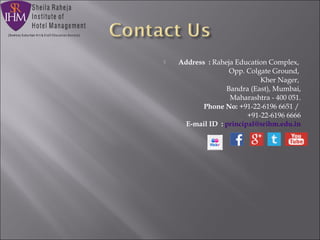  Address  : Raheja Education Complex, 
                     Opp. Colgate Ground, 
                     Kher Nager, 
                     Bandra (East), Mumbai,
                     Maharashtra - 400 051.
Phone No: +91-22-6196 6651 / 
                       +91-22-6196 6666
E-mail ID  : principal@srihm.edu.in
 