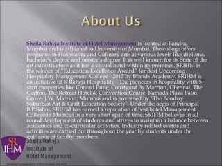  Sheila Raheja Institute of Hotel Management is located at Bandra,
Mumbai and is affiliated to University of Mumbai. The college offers
programs in Hospitality and Culinary arts at various levels like diploma,
bachelor’s degree and master’s degree. It is well known for its State of the
art infrastructure as it has a virtual hotel within its premises. SRIHM is
the winner of “Education Excellence Award” for Best Upcoming
Hospitality Management College - 2015 by Brands Academy. SRIHM is
an initiative of K Raheja Hospitality - The pioneers in hospitality with 5
start properties like Conrad Pune, Courtyard By Marriott, Chennai, The
Carlton, The Retreat Hotel & Convention Centre, Ramada Plaza Palm
Grove, J.W. Marriott, Mumbai and is governed by "The Bombay
Suburban Art & Craft Education Society". Under the aegis of Principal
B.P.Sahni, SRIHM has earned a reputation of best hotel Management
College in Mumbai in a very short span of time. SRIHM believes in all
round development of students and strives to maintain a balance between
academics and co-curricular activities. Industry related events and
activities are carried out throughout the year by students under the
guidance of faculty members.
 