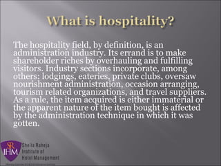 The hospitality field, by definition, is an
administration industry. Its errand is to make
shareholder riches by overhauling and fulfilling
visitors. Industry sections incorporate, among
others: lodgings, eateries, private clubs, oversaw
nourishment administration, occasion arranging,
tourism related organizations, and travel suppliers.
As a rule, the item acquired is either immaterial or
the apparent nature of the item bought is affected
by the administration technique in which it was
gotten.
 