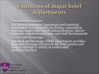 Human ResourcesHuman Resources
The human resources (personnel and training)
department is responsible for hiring, orientation,
training, wages and benefit administration, labour
relations, employee relations, and staff development.
Food and BeverageFood and Beverage
The food and beverage (F&B) department provides
food and beverage services to the hotel guests and
visitors through a variety of outlets and
facilities/services
 