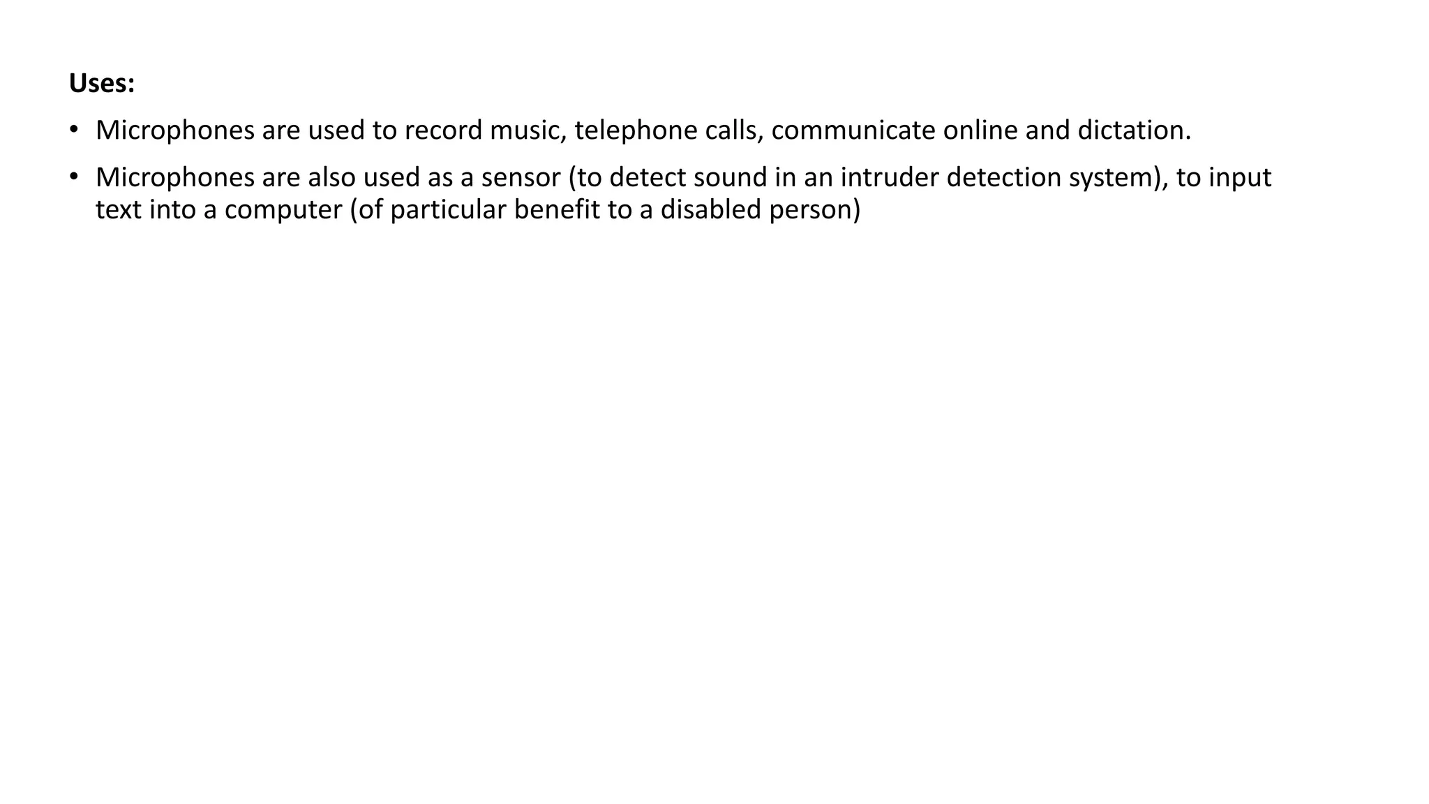 Uses:
• Microphones are used to record music, telephone calls, communicate online and dictation.
• Microphones are also used as a sensor (to detect sound in an intruder detection system), to input
text into a computer (of particular benefit to a disabled person)
 