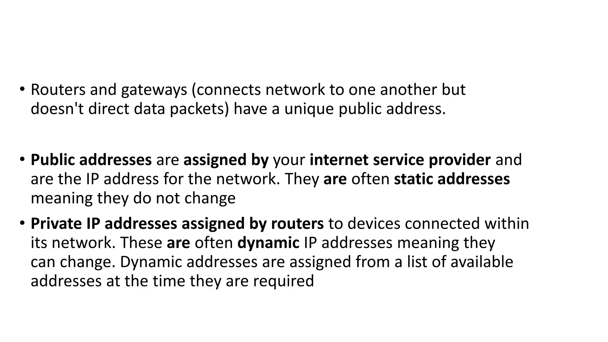 • Routers and gateways (connects network to one another but
doesn't direct data packets) have a unique public address.
• Public addresses are assigned by your internet service provider and
are the IP address for the network. They are often static addresses
meaning they do not change
• Private IP addresses assigned by routers to devices connected within
its network. These are often dynamic IP addresses meaning they
can change. Dynamic addresses are assigned from a list of available
addresses at the time they are required
 