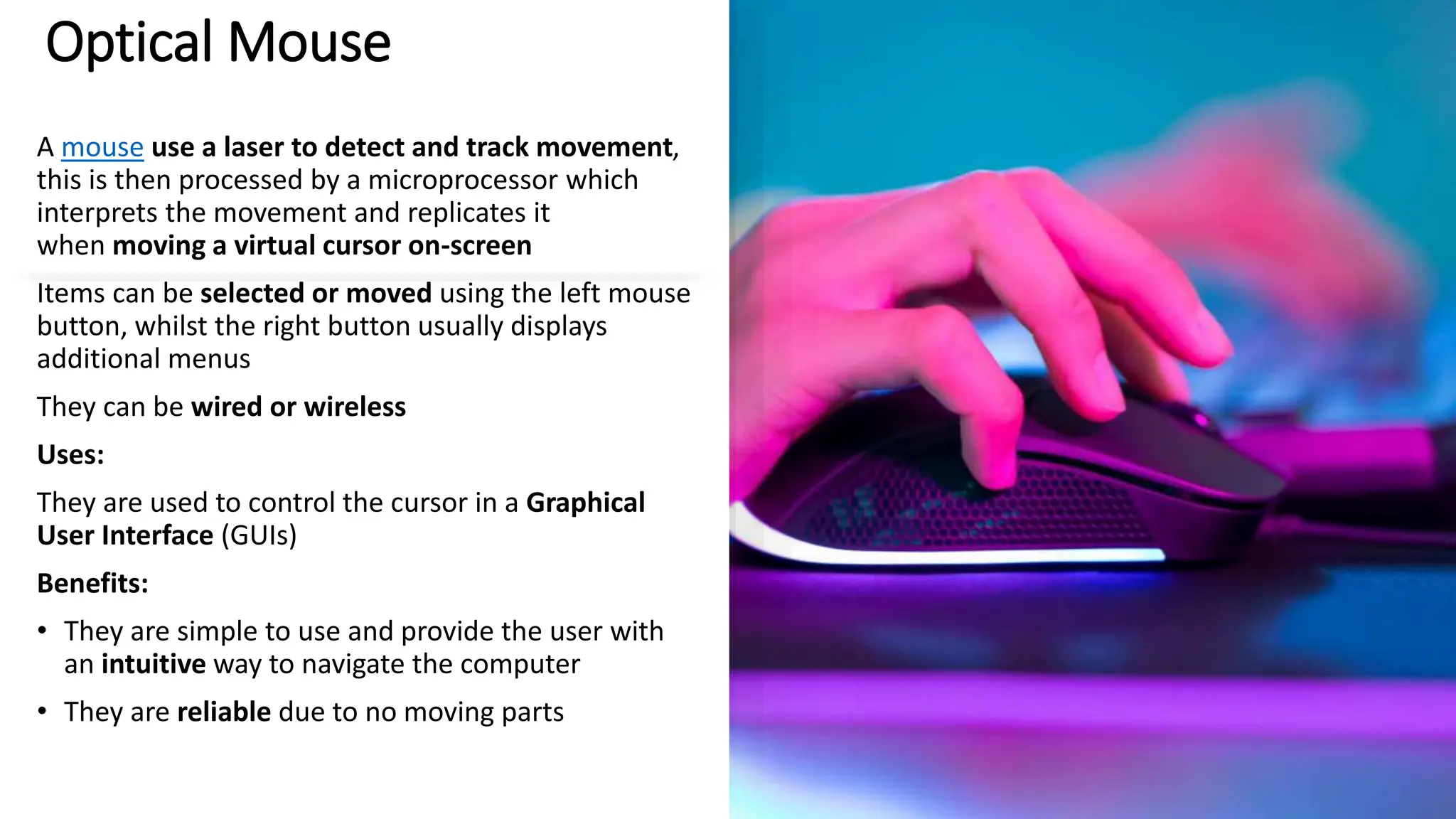 Optical Mouse
A mouse use a laser to detect and track movement,
this is then processed by a microprocessor which
interprets the movement and replicates it
when moving a virtual cursor on-screen
Items can be selected or moved using the left mouse
button, whilst the right button usually displays
additional menus
They can be wired or wireless
Uses:
They are used to control the cursor in a Graphical
User Interface (GUIs)
Benefits:
• They are simple to use and provide the user with
an intuitive way to navigate the computer
• They are reliable due to no moving parts
 
