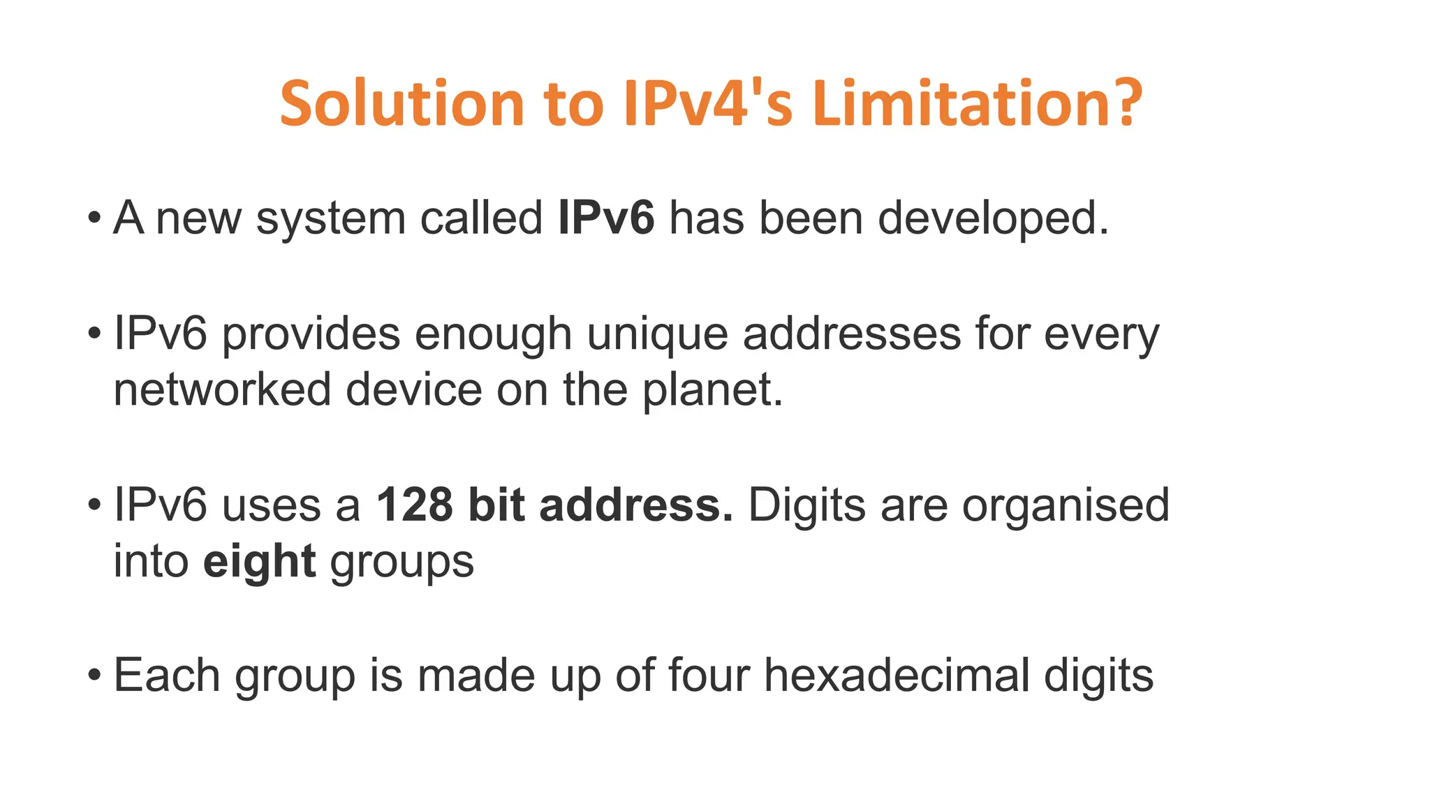 • A new system called IPv6 has been developed.
• IPv6 provides enough unique addresses for every
networked device on the planet.
• IPv6 uses a 128 bit address. Digits are organised
into eight groups
• Each group is made up of four hexadecimal digits
Solution to IPv4's Limitation?
 