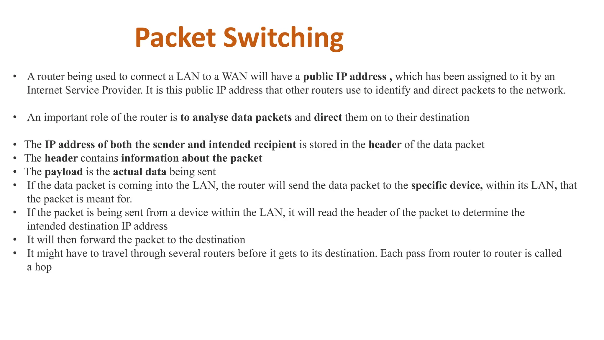 • A router being used to connect a LAN to a WAN will have a public IP address , which has been assigned to it by an
Internet Service Provider. It is this public IP address that other routers use to identify and direct packets to the network.
• An important role of the router is to analyse data packets and direct them on to their destination
• The IP address of both the sender and intended recipient is stored in the header of the data packet
• The header contains information about the packet
• The payload is the actual data being sent
• If the data packet is coming into the LAN, the router will send the data packet to the specific device, within its LAN, that
the packet is meant for.
• If the packet is being sent from a device within the LAN, it will read the header of the packet to determine the
intended destination IP address
• It will then forward the packet to the destination
• It might have to travel through several routers before it gets to its destination. Each pass from router to router is called
a hop
Packet Switching
 