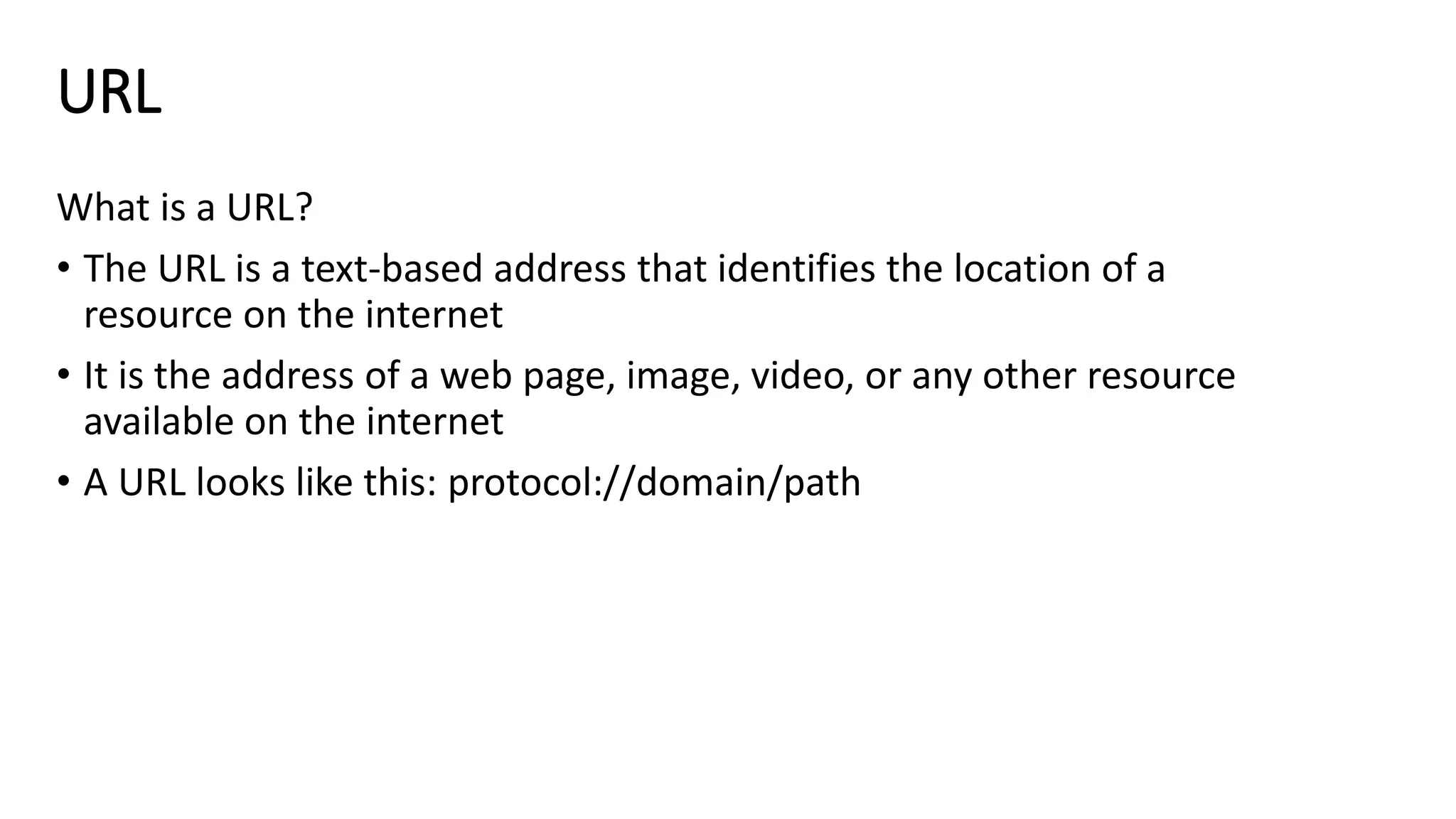 URL
What is a URL?
• The URL is a text-based address that identifies the location of a
resource on the internet
• It is the address of a web page, image, video, or any other resource
available on the internet
• A URL looks like this: protocol://domain/path
 
