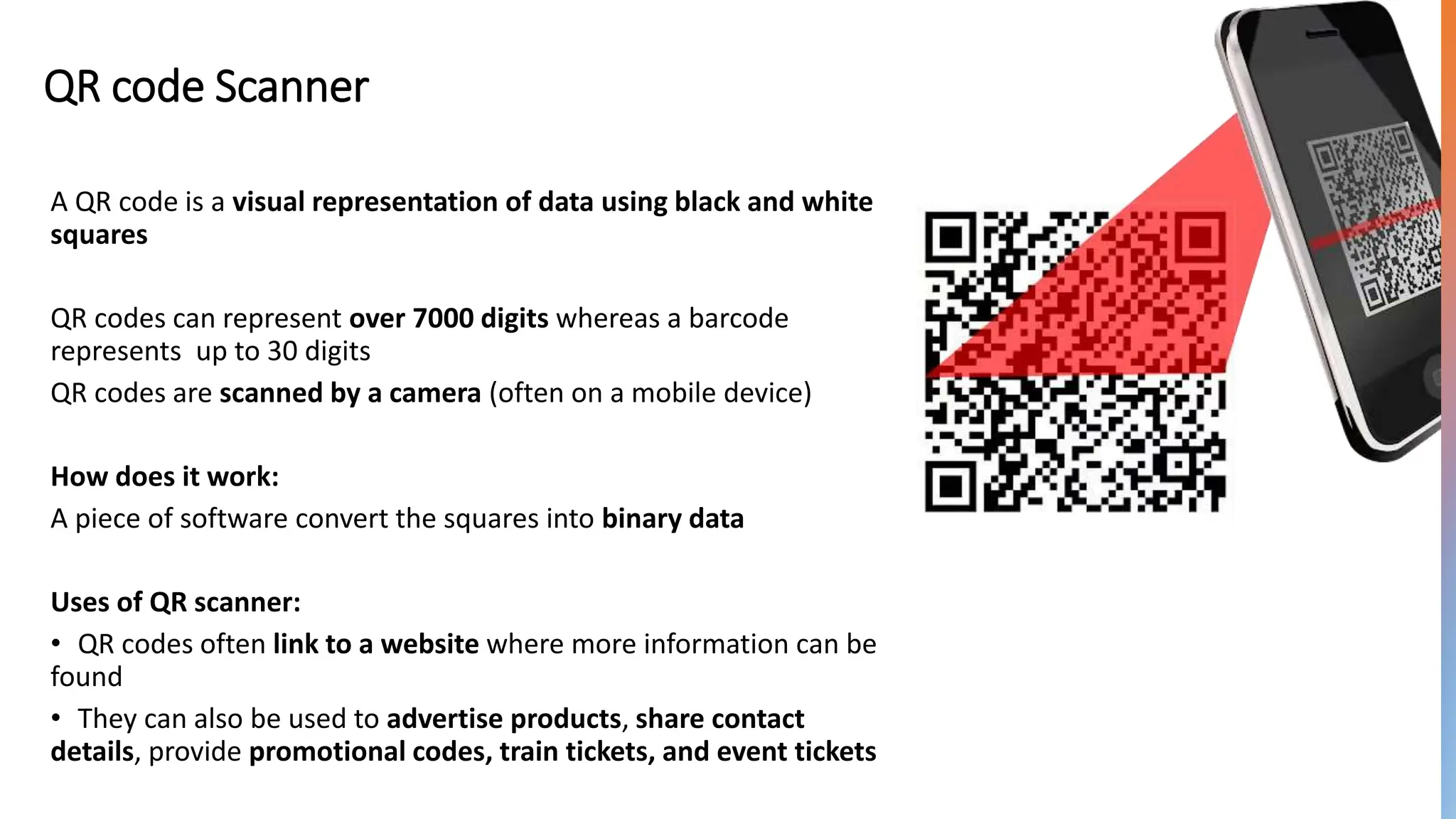 QR code Scanner
A QR code is a visual representation of data using black and white
squares
QR codes can represent over 7000 digits whereas a barcode
represents up to 30 digits
QR codes are scanned by a camera (often on a mobile device)
How does it work:
A piece of software convert the squares into binary data
Uses of QR scanner:
• QR codes often link to a website where more information can be
found
• They can also be used to advertise products, share contact
details, provide promotional codes, train tickets, and event tickets
 
