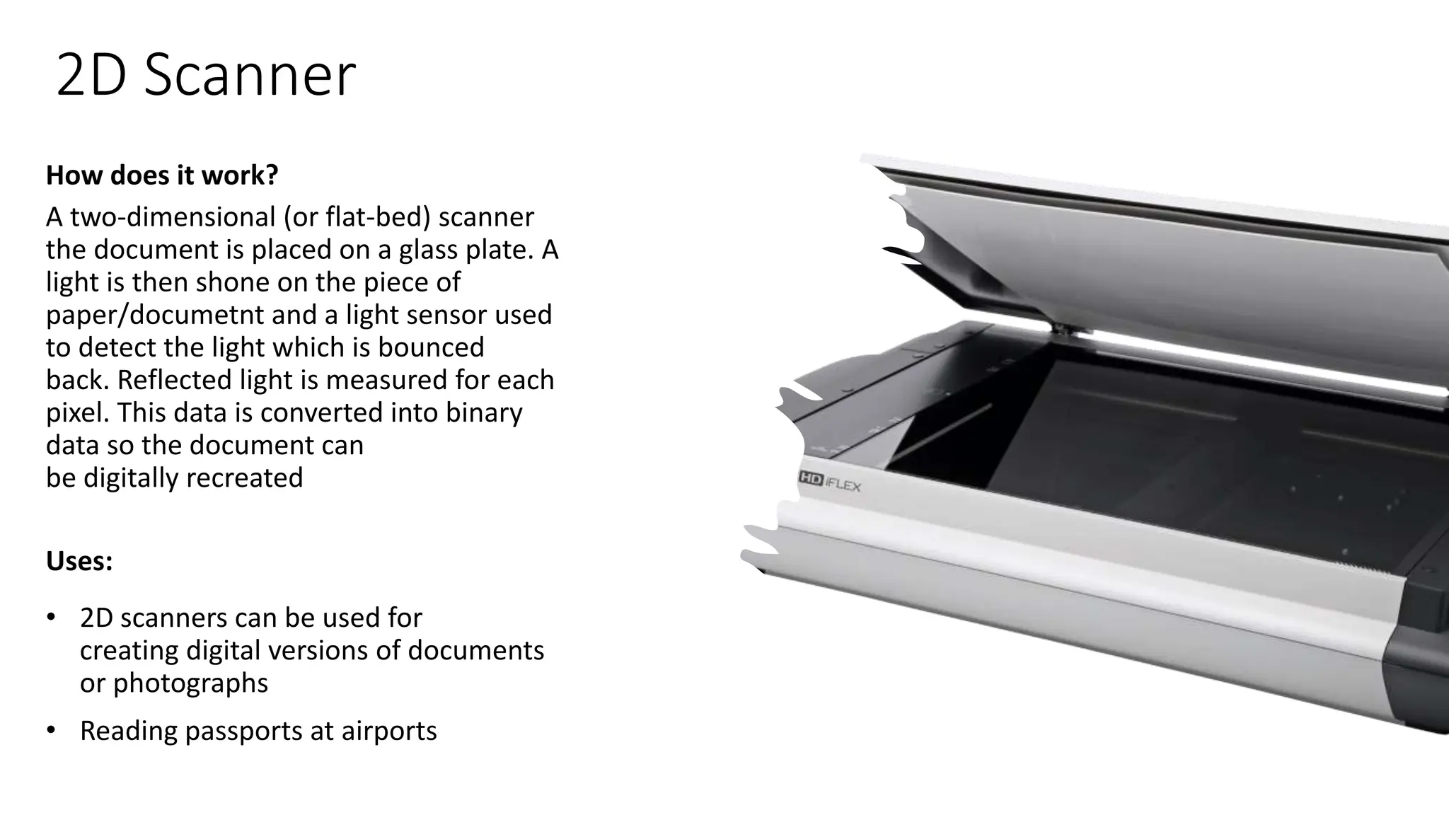 2D Scanner
How does it work?
A two-dimensional (or flat-bed) scanner
the document is placed on a glass plate. A
light is then shone on the piece of
paper/documetnt and a light sensor used
to detect the light which is bounced
back. Reflected light is measured for each
pixel. This data is converted into binary
data so the document can
be digitally recreated​
Uses:
• 2D scanners can be used for
creating digital versions of documents
or photographs
• Reading passports at airports
 
