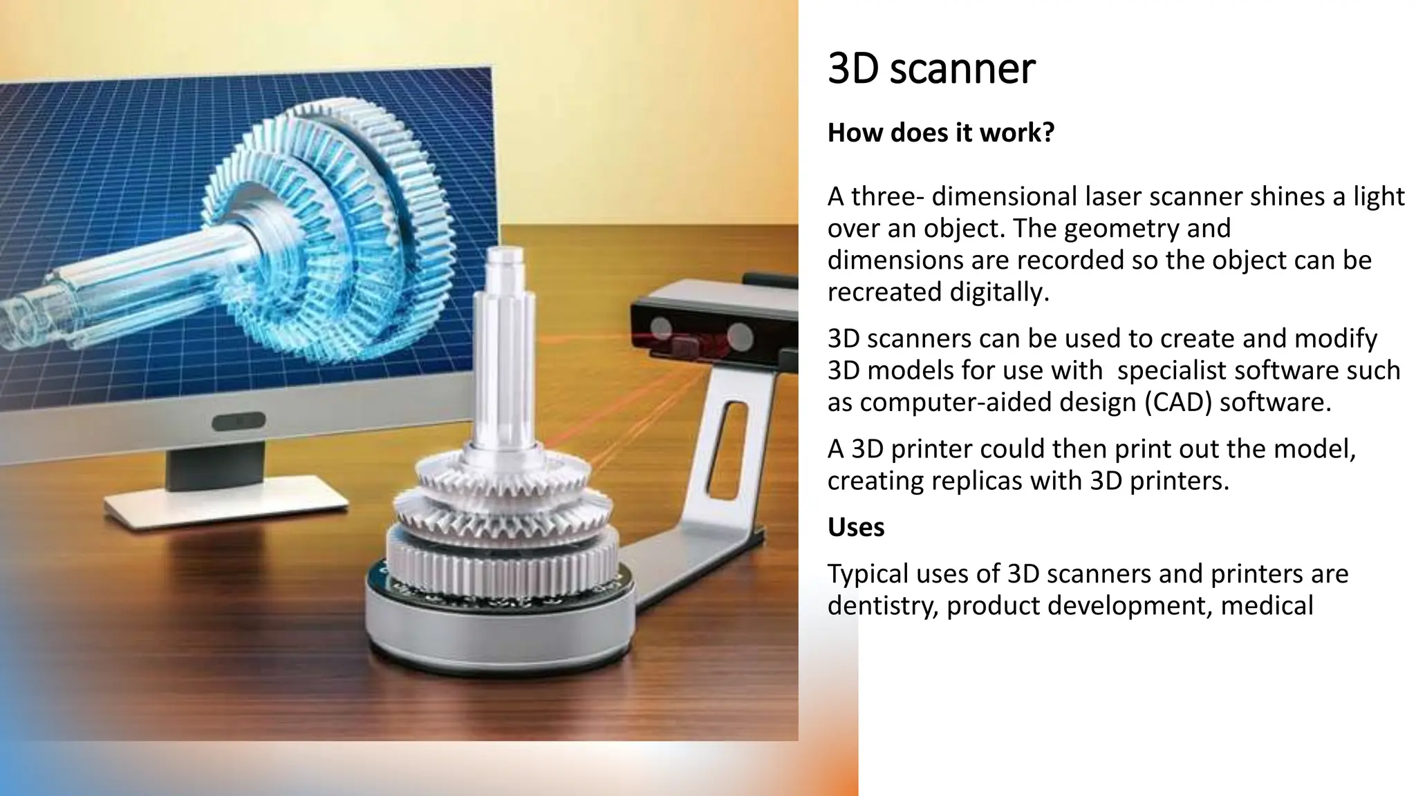 3D scanner
How does it work?
A three- dimensional laser scanner shines a light
over an object. The geometry and
dimensions are recorded so the object can be
recreated digitally​.
3D scanners can be used to create and modify
3D models for use with specialist software such
as computer-aided design (CAD) software.
A 3D printer could then print out the model,
creating replicas with 3D printers.
Uses
Typical uses of 3D scanners and printers are
dentistry, product development, medical
 