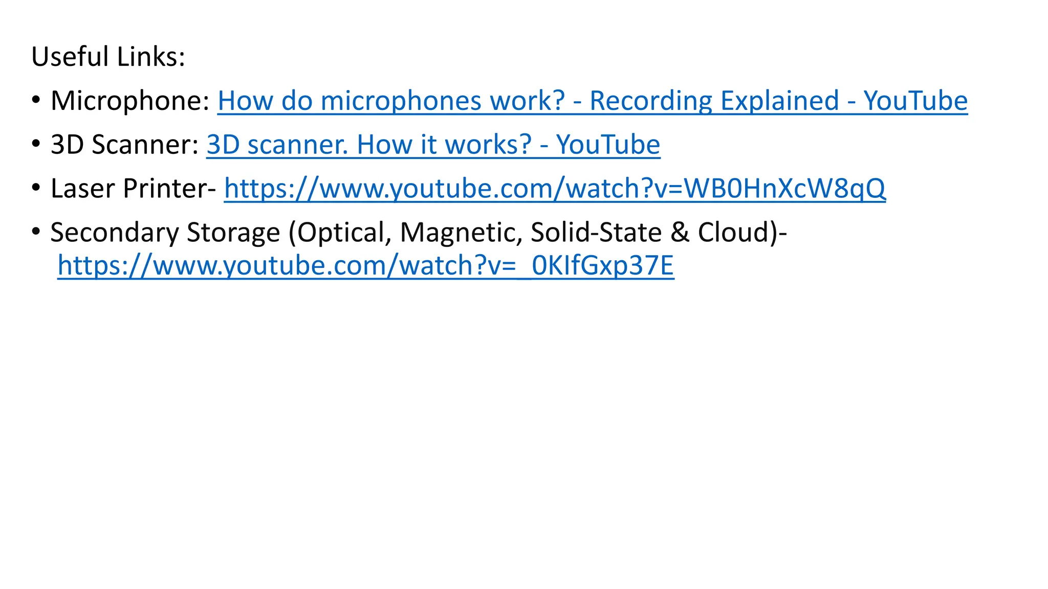 Useful Links:
• Microphone: How do microphones work? - Recording Explained - YouTube
• 3D Scanner: 3D scanner. How it works? - YouTube
• Laser Printer- https://www.youtube.com/watch?v=WB0HnXcW8qQ
• Secondary Storage (Optical, Magnetic, Solid-State & Cloud)-
https://www.youtube.com/watch?v=_0KIfGxp37E
 