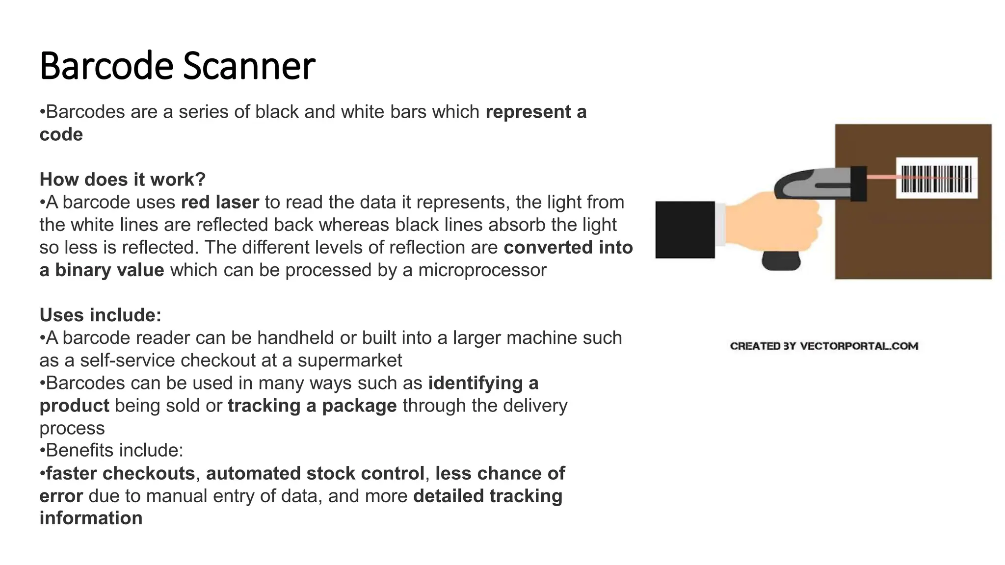 Barcode Scanner
•Barcodes are a series of black and white bars which represent a
code
How does it work?
•A barcode uses red laser to read the data it represents, the light from
the white lines are reflected back whereas black lines absorb the light
so less is reflected. The different levels of reflection are converted into
a binary value which can be processed by a microprocessor
Uses include:
•A barcode reader can be handheld or built into a larger machine such
as a self-service checkout at a supermarket
•Barcodes can be used in many ways such as identifying a
product being sold or tracking a package through the delivery
process
•Benefits include:
•faster checkouts, automated stock control, less chance of
error due to manual entry of data, and more detailed tracking
information
 