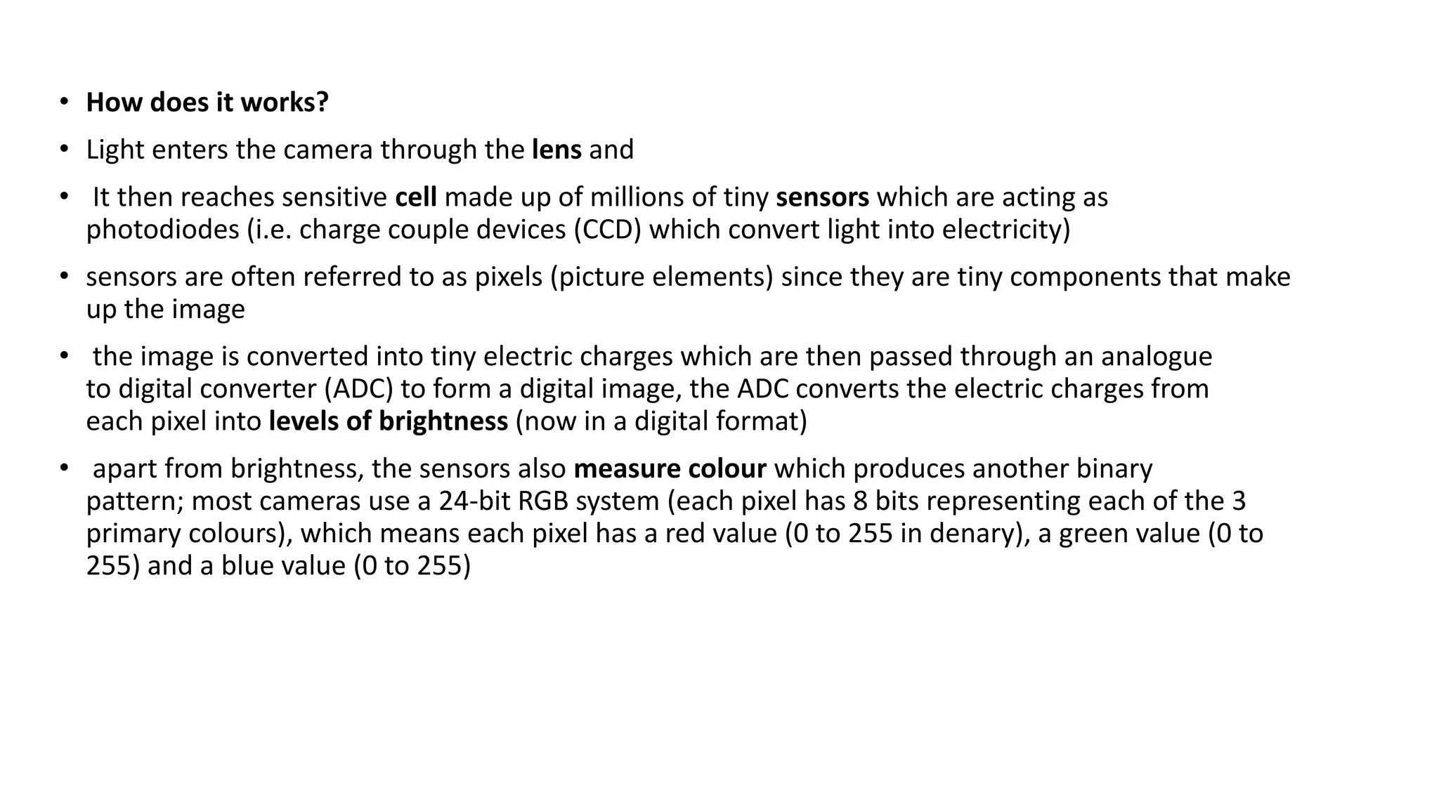 • How does it works?
• Light enters the camera through the lens and
• It then reaches sensitive cell made up of millions of tiny sensors which are acting as
photodiodes (i.e. charge couple devices (CCD) which convert light into electricity)
• sensors are often referred to as pixels (picture elements) since they are tiny components that make
up the image
• the image is converted into tiny electric charges which are then passed through an analogue
to digital converter (ADC) to form a digital image, the ADC converts the electric charges from
each pixel into levels of brightness (now in a digital format)
• apart from brightness, the sensors also measure colour which produces another binary
pattern; most cameras use a 24-bit RGB system (each pixel has 8 bits representing each of the 3
primary colours), which means each pixel has a red value (0 to 255 in denary), a green value (0 to
255) and a blue value (0 to 255)
 