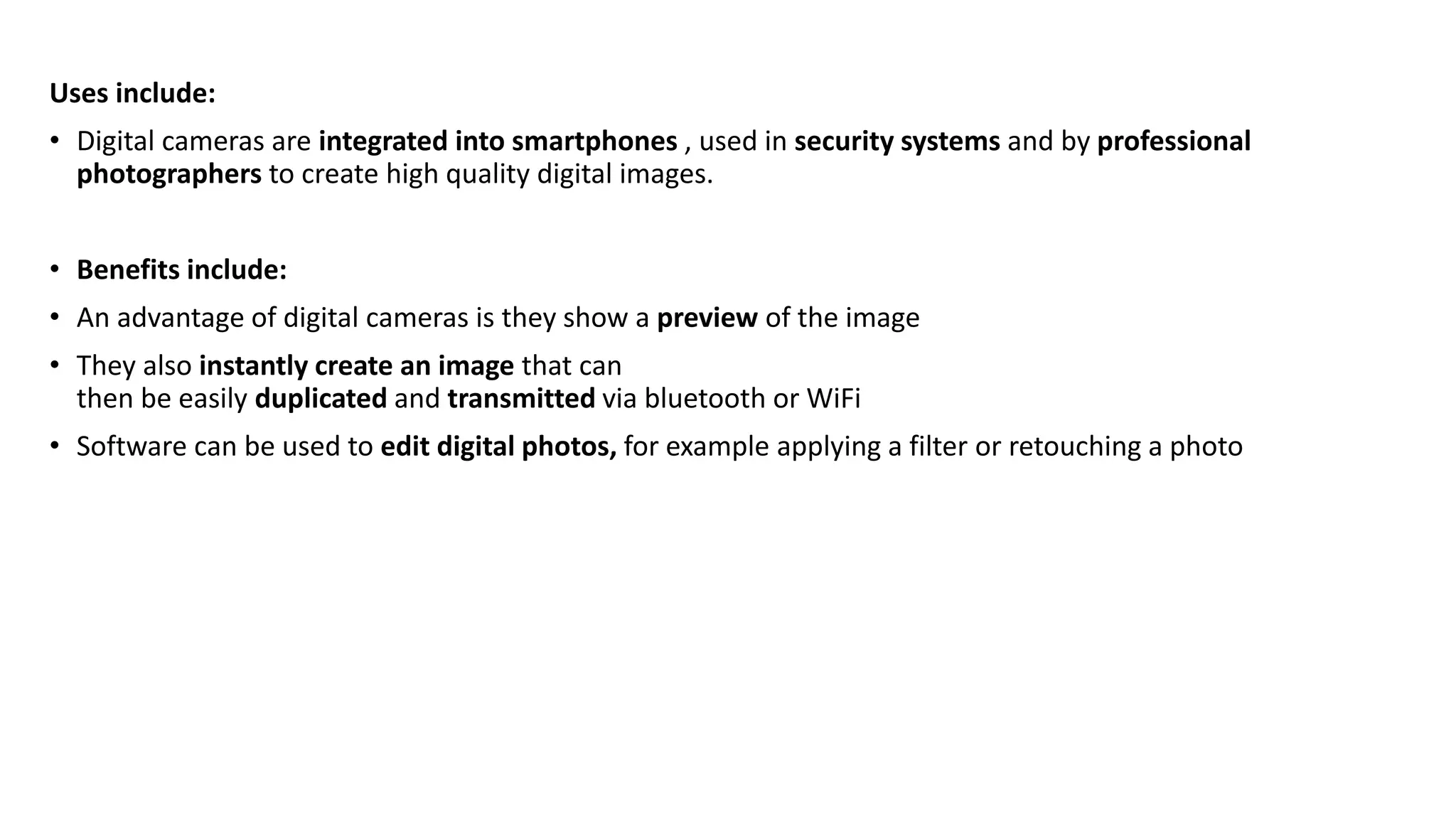 Uses include:
• Digital cameras are integrated into smartphones , used in security systems and by professional
photographers to create high quality digital images.
• Benefits include:
• An advantage of digital cameras is they show a preview of the image
• They also instantly create an image that can
then be easily duplicated and transmitted via bluetooth or WiFi
• Software can be used to edit digital photos, for example applying a filter or retouching a photo
 