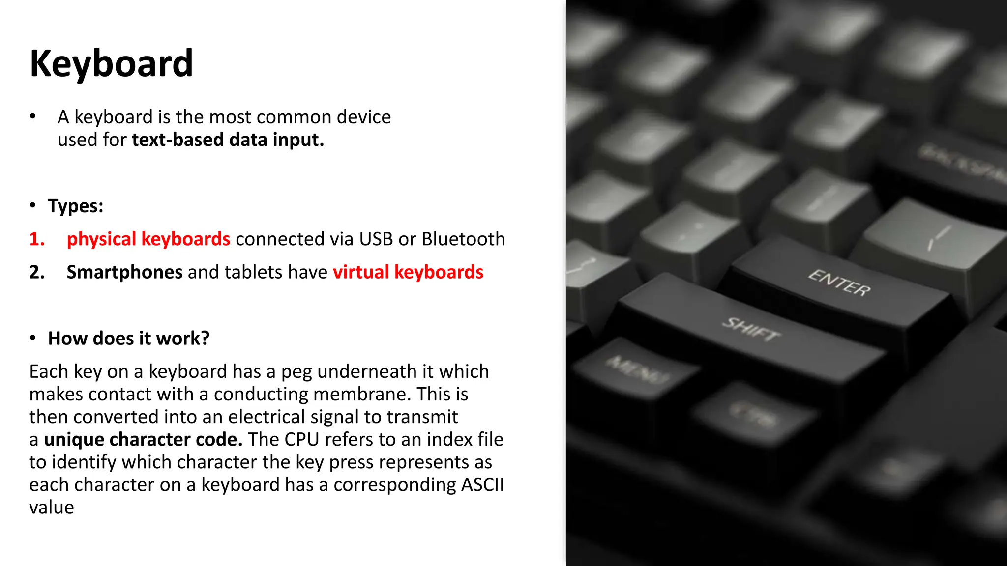 Keyboard
• A keyboard is the most common device
used for text-based data input.
• Types:
1. physical keyboards connected via USB or Bluetooth
2. Smartphones and tablets have virtual keyboards
• How does it work?
Each key on a keyboard has a peg underneath it which
makes contact with a conducting membrane. This is
then converted into an electrical signal to transmit
a unique character code. The CPU refers to an index file
to identify which character the key press represents as
each character on a keyboard has a corresponding ASCII
value
 