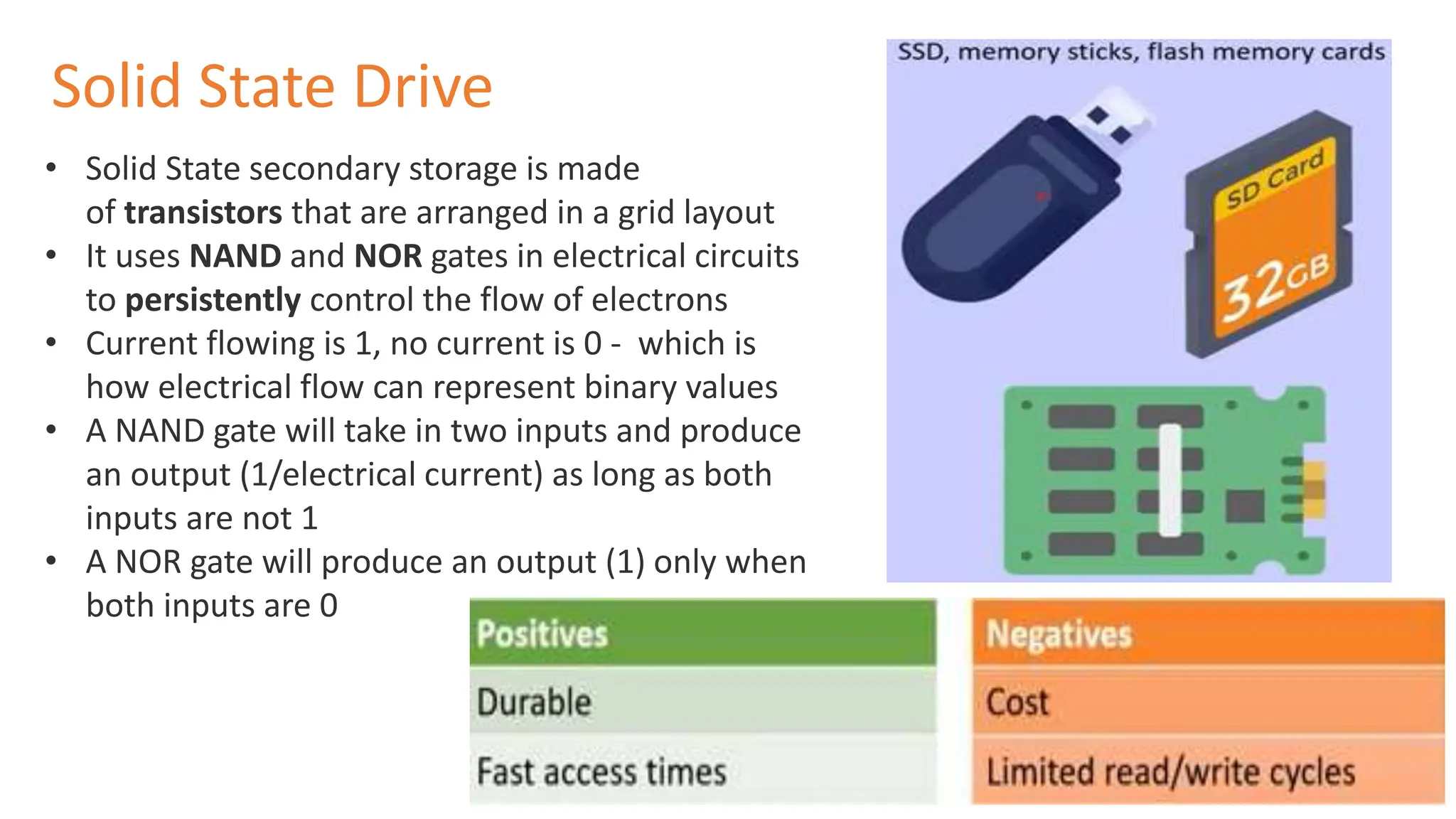 • Solid State secondary storage is made
of transistors that are arranged in a grid layout
• It uses NAND and NOR gates in electrical circuits
to persistently control the flow of electrons
• Current flowing is 1, no current is 0 - which is
how electrical flow can represent binary values
• A NAND gate will take in two inputs and produce
an output (1/electrical current) as long as both
inputs are not 1
• A NOR gate will produce an output (1) only when
both inputs are 0
Solid State Drive
 