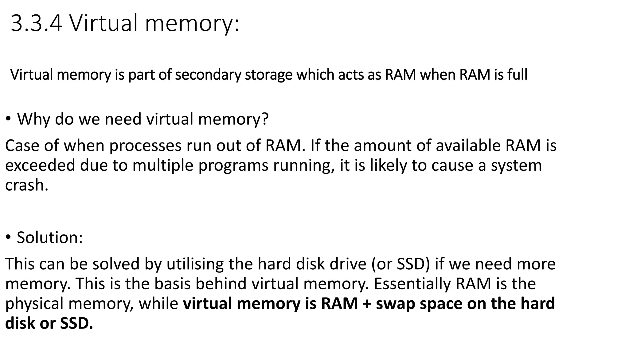 3.3.4 Virtual memory:
Virtual memory is part of secondary storage which acts as RAM when RAM is full
• Why do we need virtual memory?
Case of when processes run out of RAM. If the amount of available RAM is
exceeded due to multiple programs running, it is likely to cause a system
crash.
• Solution:
This can be solved by utilising the hard disk drive (or SSD) if we need more
memory. This is the basis behind virtual memory. Essentially RAM is the
physical memory, while virtual memory is RAM + swap space on the hard
disk or SSD.
 