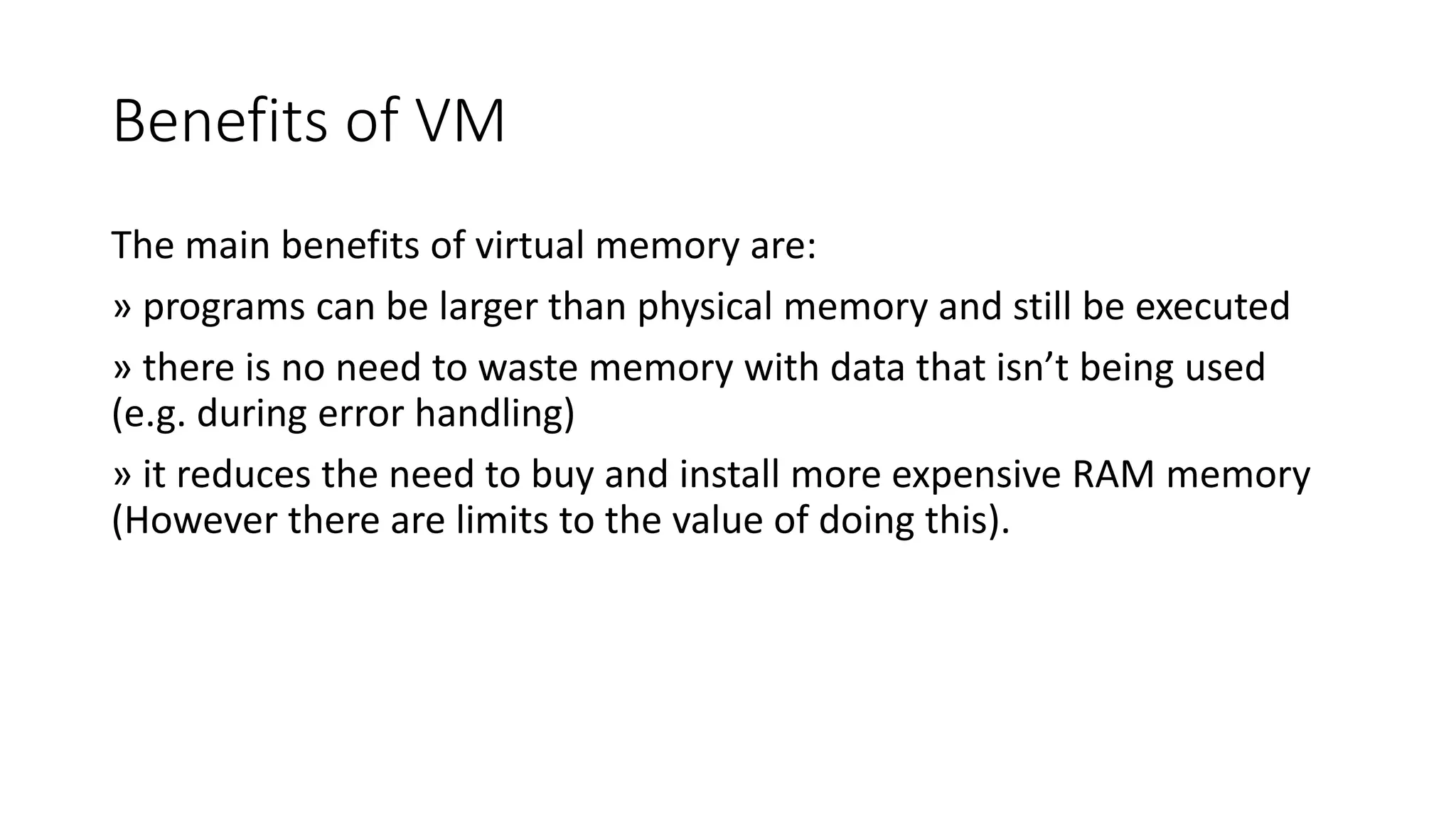 Benefits of VM
The main benefits of virtual memory are:
» programs can be larger than physical memory and still be executed
» there is no need to waste memory with data that isn’t being used
(e.g. during error handling)
» it reduces the need to buy and install more expensive RAM memory
(However there are limits to the value of doing this).
 