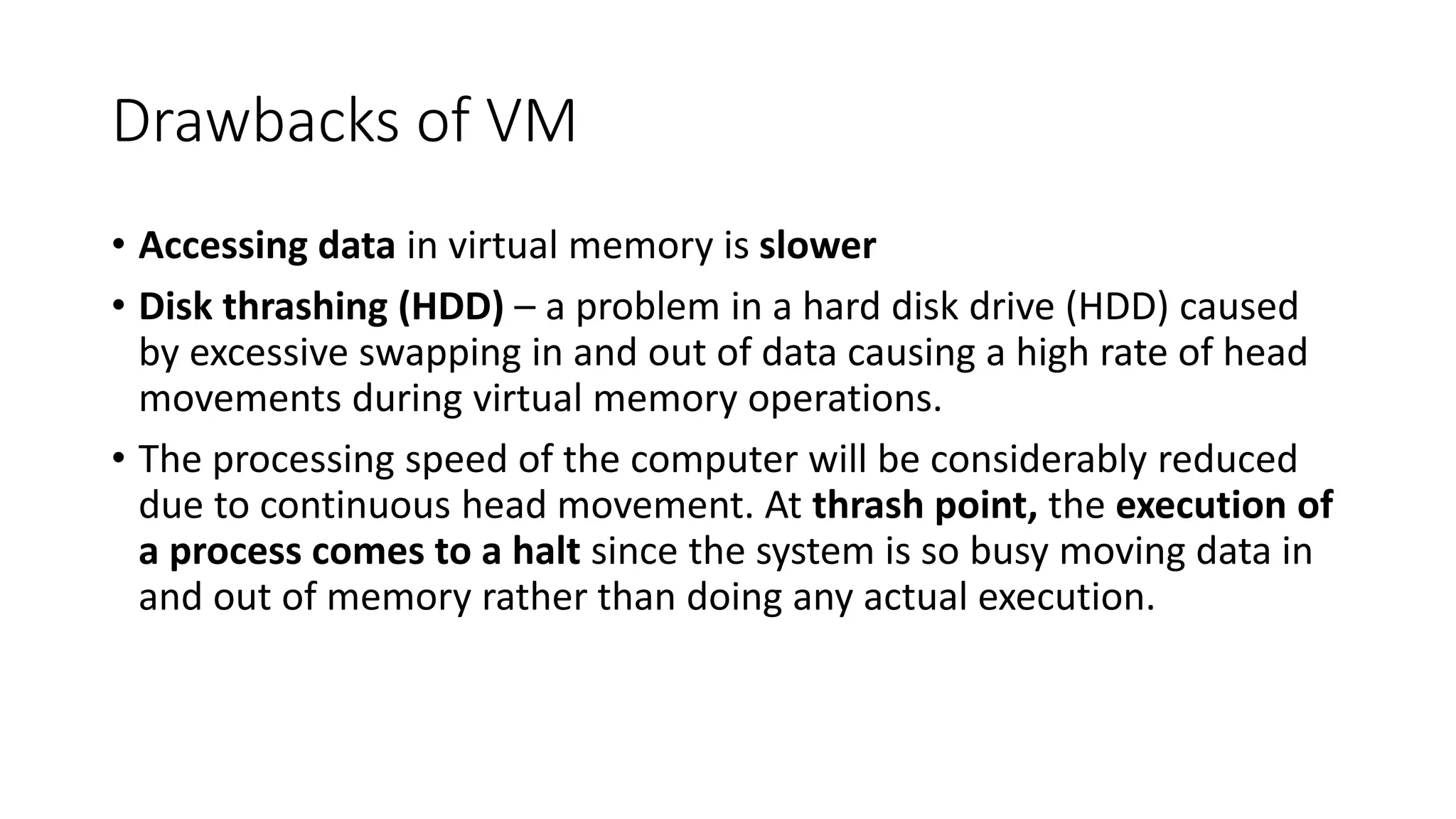 Drawbacks of VM
• Accessing data in virtual memory is slower
• Disk thrashing (HDD) – a problem in a hard disk drive (HDD) caused
by excessive swapping in and out of data causing a high rate of head
movements during virtual memory operations.
• The processing speed of the computer will be considerably reduced
due to continuous head movement. At thrash point, the execution of
a process comes to a halt since the system is so busy moving data in
and out of memory rather than doing any actual execution.
 