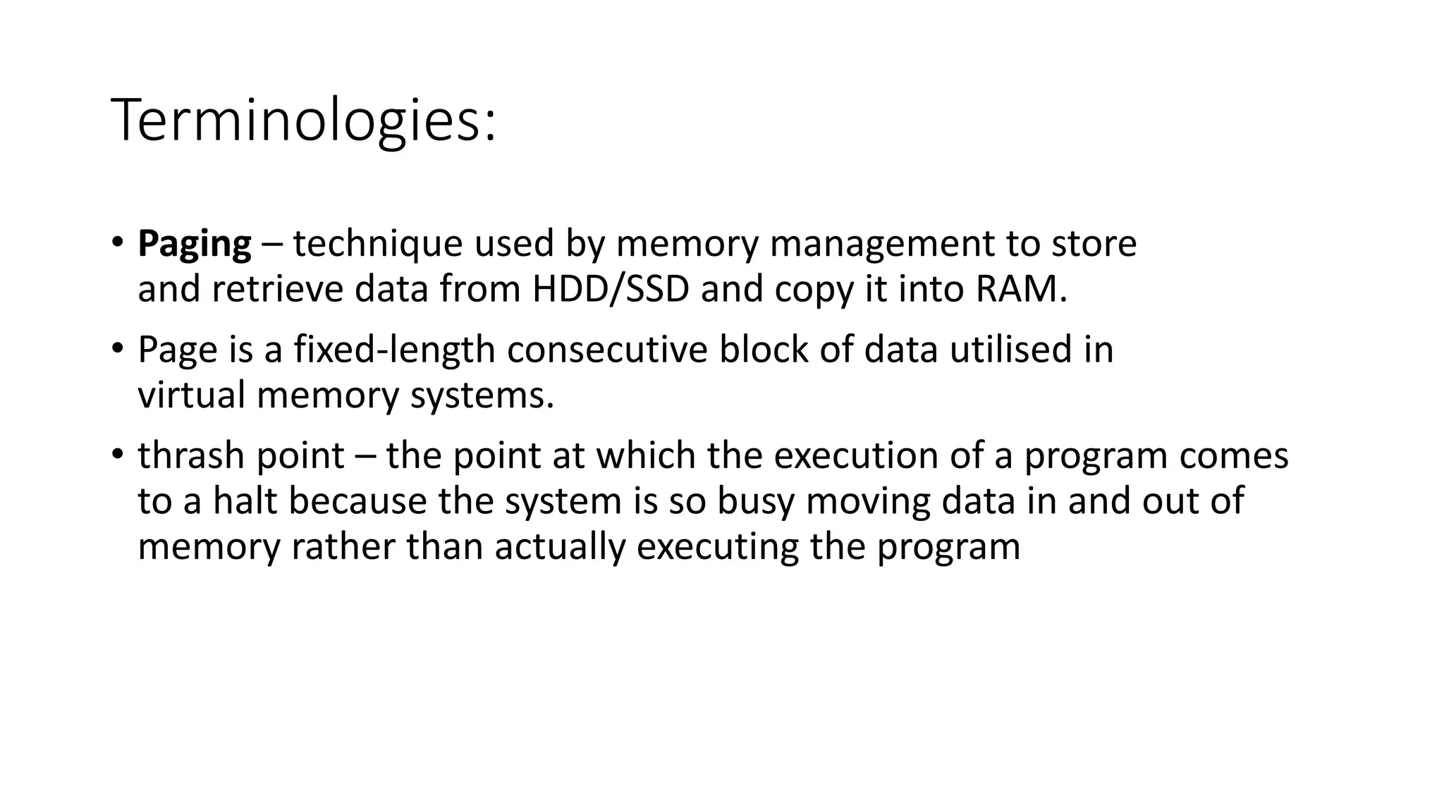 Terminologies:
• Paging – technique used by memory management to store
and retrieve data from HDD/SSD and copy it into RAM.
• Page is a fixed-length consecutive block of data utilised in
virtual memory systems.
• thrash point – the point at which the execution of a program comes
to a halt because the system is so busy moving data in and out of
memory rather than actually executing the program
 