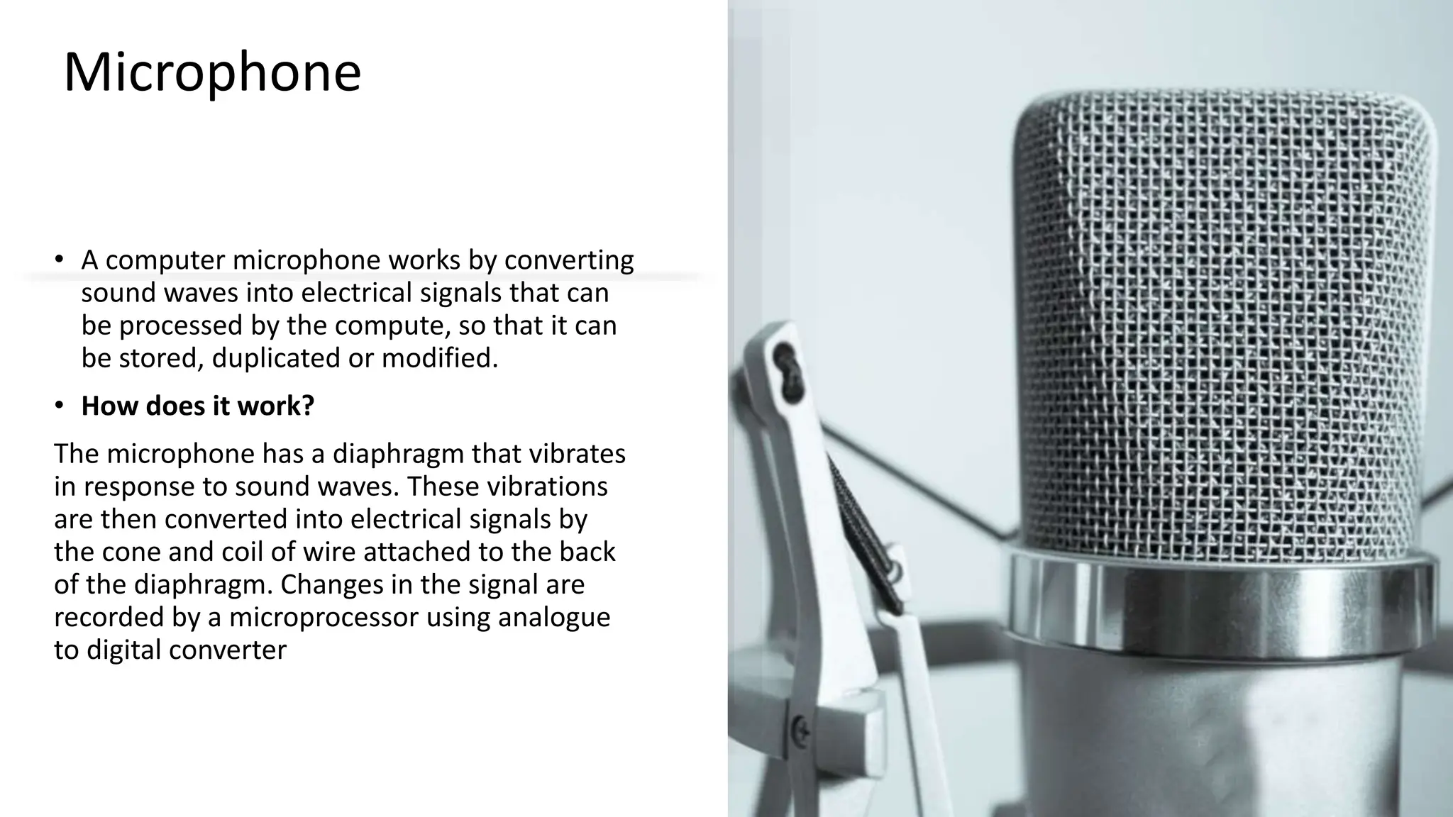 Microphone
• A computer microphone works by converting
sound waves into electrical signals that can
be processed by the compute, so that it can
be stored, duplicated or modified.
• How does it work?
The microphone has a diaphragm that vibrates
in response to sound waves. These vibrations
are then converted into electrical signals by
the cone and coil of wire attached to the back
of the diaphragm. Changes in the signal are
recorded by a microprocessor using analogue
to digital converter
 