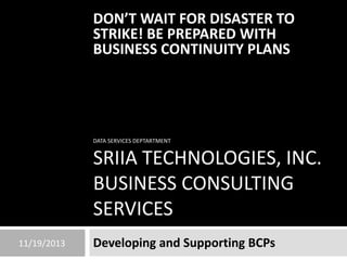 DON’T WAIT FOR DISASTER TO
STRIKE! BE PREPARED WITH
BUSINESS CONTINUITY PLANS

DATA SERVICES DEPTARTMENT

SRIIA TECHNOLOGIES, INC.
BUSINESS CONSULTING
SERVICES
11/19/2013

Developing and Supporting BCPs

 