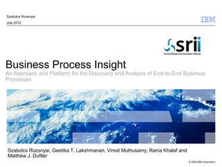 Szabolcs Rozsnyai
July 2012




Business Process Insight
An Approach and Platform for the Discovery and Analysis of End-to-End Business
Processes




Szabolcs Rozsnyai, Geetika T. Lakshmanan, Vinod Muthusamy, Rania Khalaf and
Matthew J. Duftler
                                                                              © 2009 IBM Corporation
 